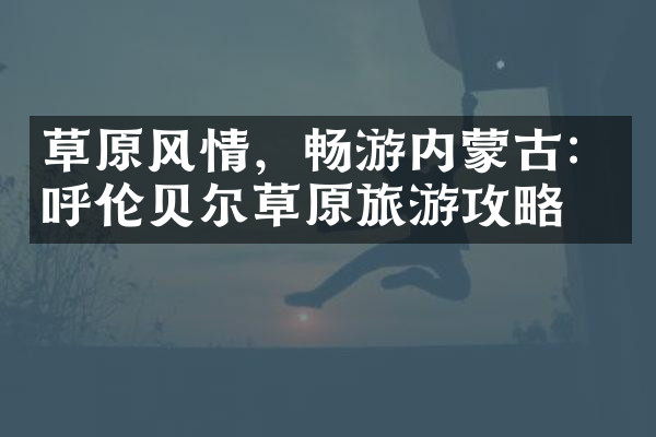 草原风情，畅游内蒙古：呼伦贝尔草原旅游攻略