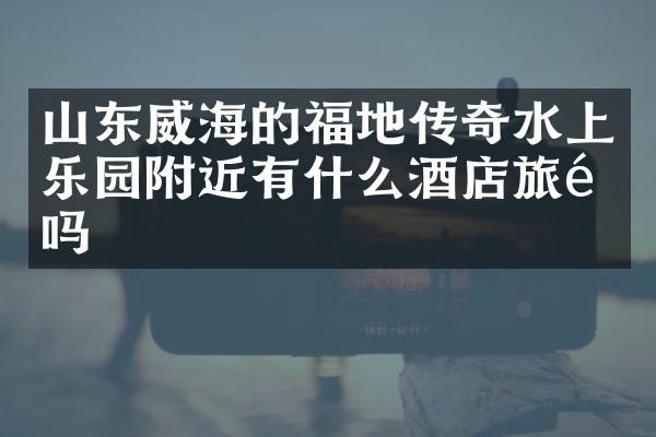 山东威海的福地传奇水上乐园附近有什么酒店旅馆吗