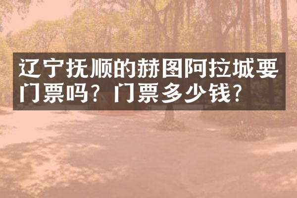 辽宁抚顺的赫图阿拉城要门票吗？门票多少钱？