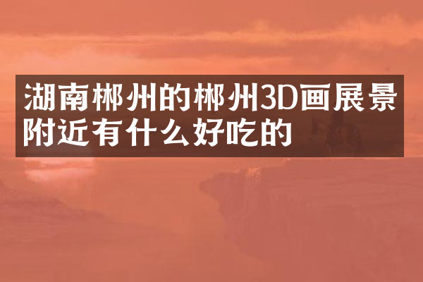 湖南郴州的郴州3D画展景点附近有什么好吃的