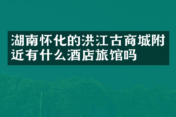 湖南怀化的洪江古商城附近有什么酒店旅馆吗