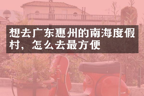 想去广东惠州的南海度假村，怎么去最方便