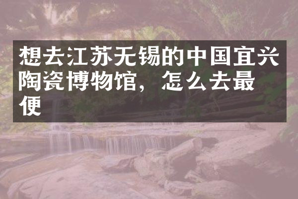想去江苏无锡的中国宜兴陶瓷博物馆，怎么去最方便