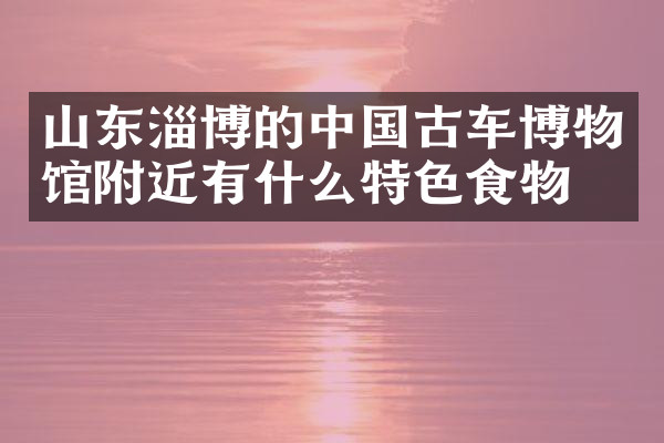 山东淄博的中国古车博物馆附近有什么特色食物吗