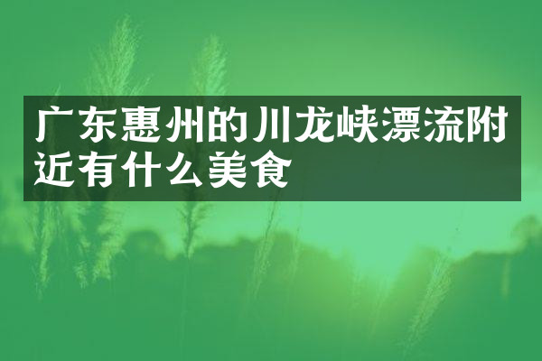 广东惠州的川龙峡漂流附近有什么美食