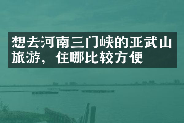 想去河南三门峡的亚武山旅游，住哪比较方便