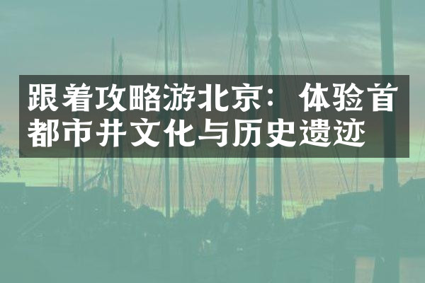 跟着攻略游北京：体验首都市井文化与历史遗迹