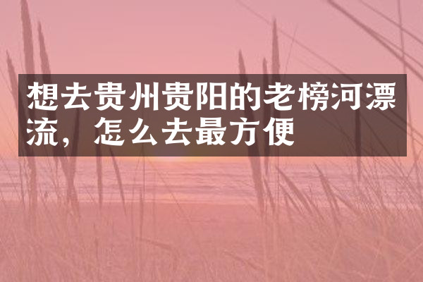 想去贵州贵阳的老榜河漂流，怎么去最方便
