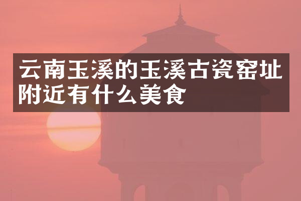 云南玉溪的玉溪古瓷窑址附近有什么美食