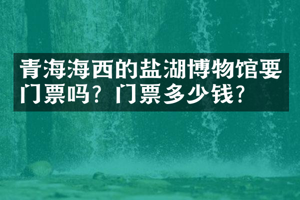 青海海西的盐湖博物馆要门票吗？门票多少钱？
