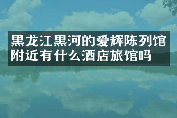黑龙江黑河的爱辉陈列馆附近有什么酒店旅馆吗
