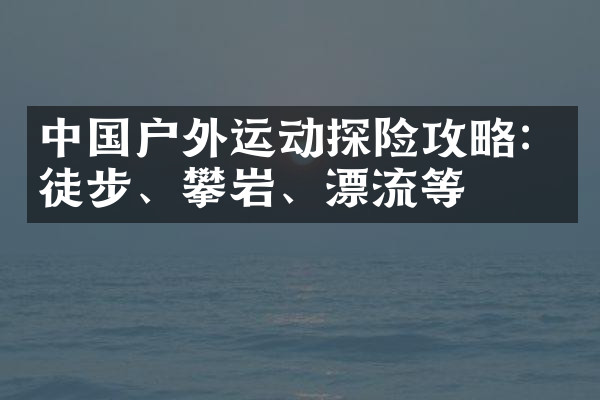 中国户外运动探险攻略：徒步、攀岩、漂流等
