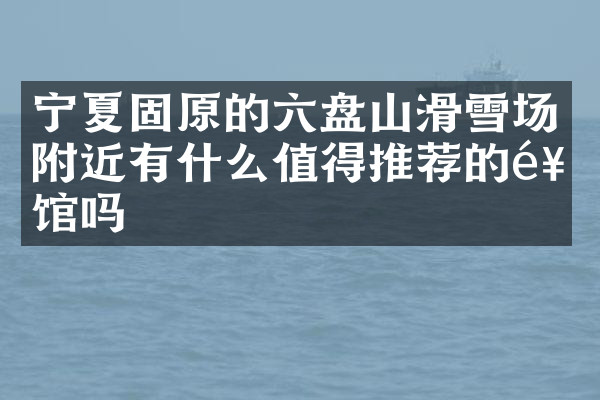 宁夏固原的六盘山滑雪场附近有什么值得推荐的饭馆吗