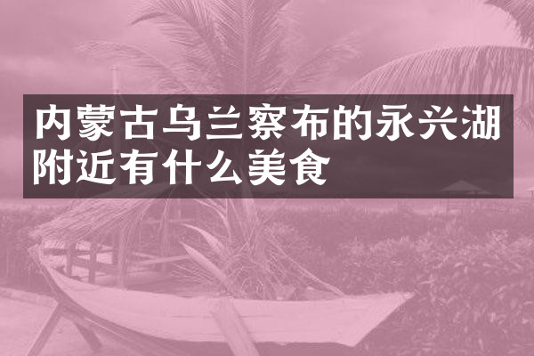 内蒙古乌兰察布的永兴湖附近有什么美食