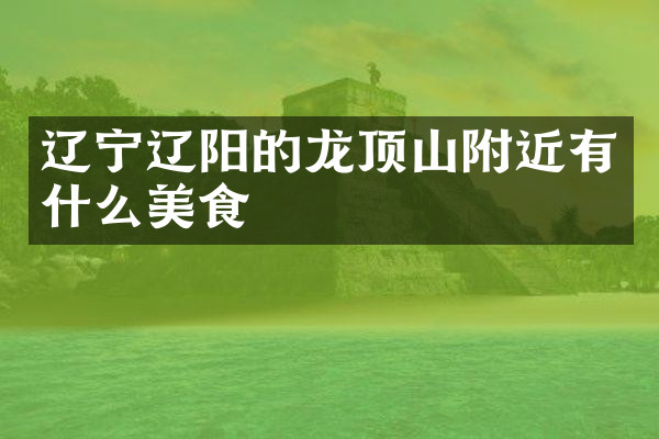 辽宁辽阳的龙顶山附近有什么美食