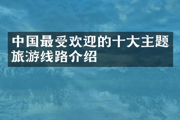 中国最受欢迎的十大主题旅游线路介绍