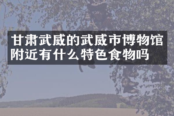 甘肃武威的武威市博物馆附近有什么特色食物吗
