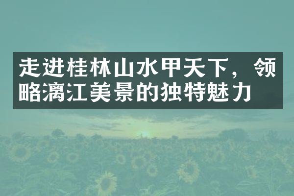 走进桂林山水甲天下，领略漓江美景的独特魅力