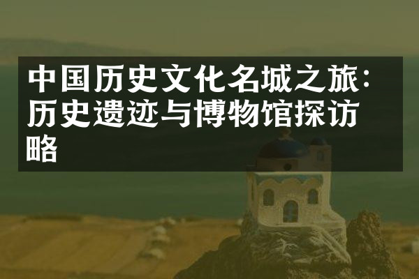 中国历史文化名城之旅：历史遗迹与博物馆探访攻略