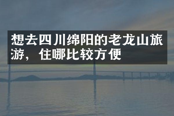 想去四川绵阳的老龙山旅游，住哪比较方便