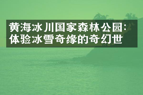 黄海冰川国家森林公园：体验冰雪奇缘的奇幻世界