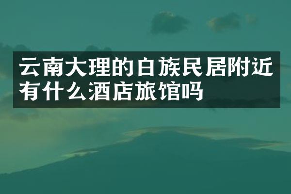 云南大理的白族民居附近有什么酒店旅馆吗