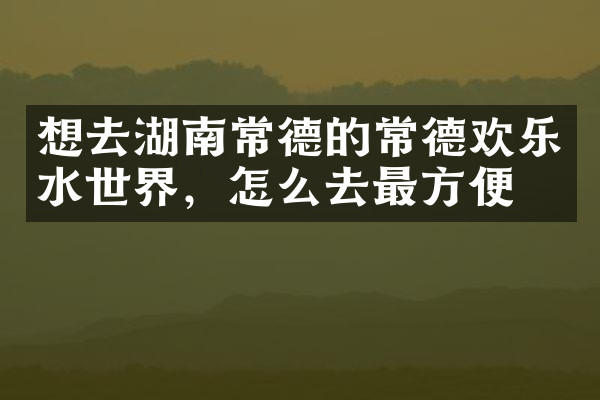 想去湖南常德的常德欢乐水世界，怎么去最方便