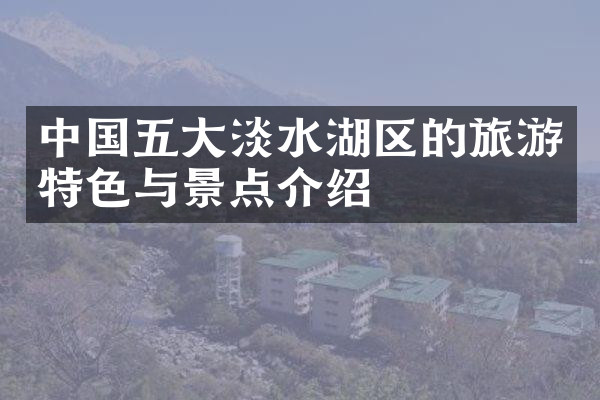 中国五大淡水湖区的旅游特色与景点介绍
