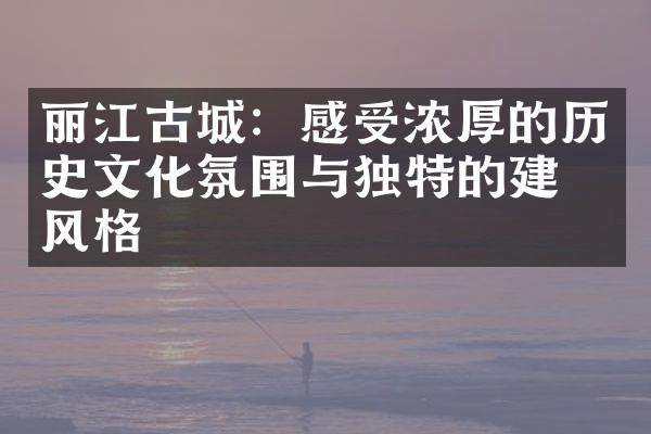 丽江古城：感受浓厚的历史文化氛围与独特的建筑风格