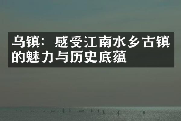 乌镇：感受江南水乡古镇的魅力与历史底蕴