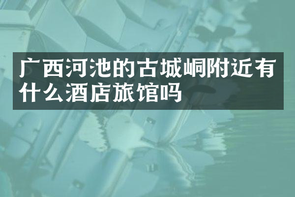 广西河池的古城峒附近有什么酒店旅馆吗
