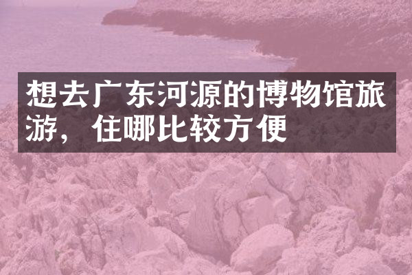 想去广东河源的博物馆旅游，住哪比较方便
