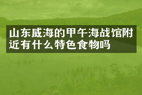 山东威海的甲午海战馆附近有什么特色食物吗