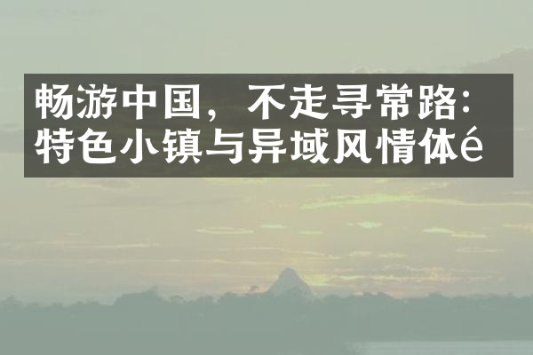 畅游中国，不走寻常路：特色小镇与异域风情体验