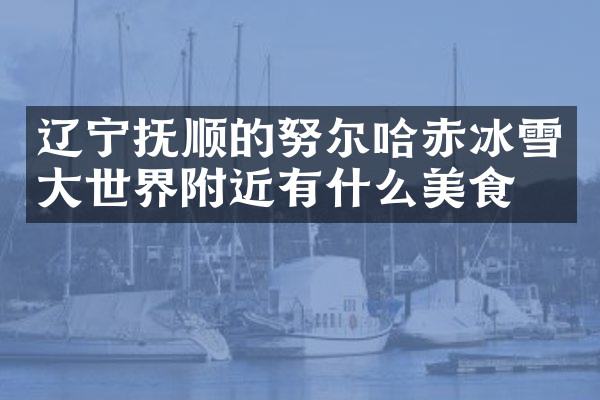 辽宁抚顺的努尔哈赤冰雪大世界附近有什么美食