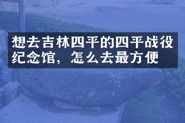 想去吉林四平的四平战役纪念馆，怎么去最方便