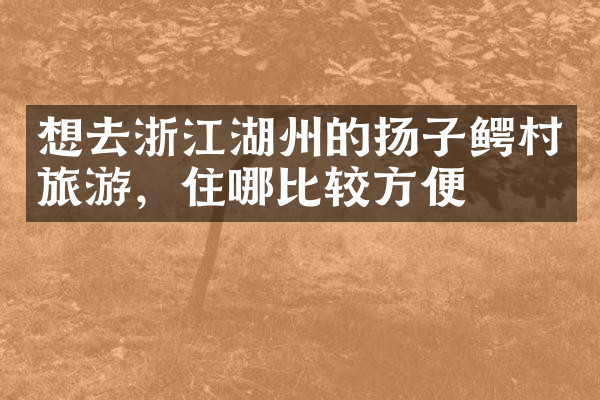 想去浙江湖州的扬子鳄村旅游，住哪比较方便