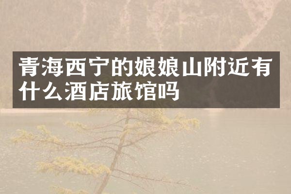 青海西宁的娘娘山附近有什么酒店旅馆吗