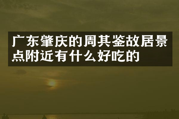 广东肇庆的周其鉴故居景点附近有什么好吃的